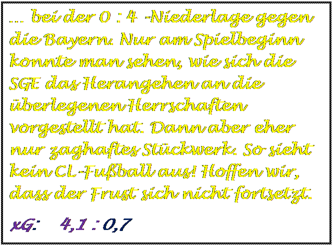 Textfeld:  bei der 0 : 4 -Niederlage gegen die Bayern. Nur am Spielbeginn konnte man sehen, wie sich die SGE das Herangehen an die berlegenen Herrschaften vorgestellt hat. Dann aber eher nur zaghaftes Stckwerk. So sieht kein CL-Fuball aus! Hoffen wir, dass der Frust sich nicht fortsetzt.
xG:    4,1 : 0,7

