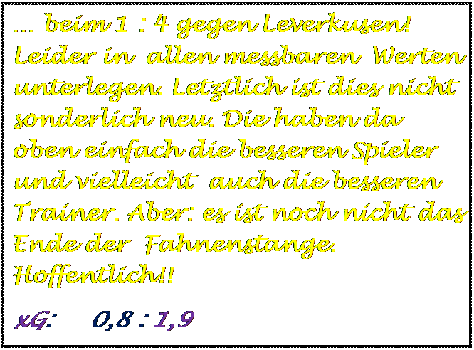 Textfeld:  beim 1 : 4 gegen Leverkusen! Leider in  allen messbaren  Werten unterlegen. Letztlich ist dies nicht sonderlich neu. Die haben da oben einfach die besseren Spieler und vielleicht  auch die besseren Trainer. Aber: es ist noch nicht das Ende der  Fahnenstange. Hoffentlich!!
xG:     0,8 : 1,9

