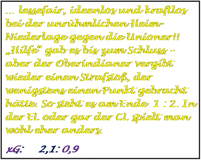 Textfeld:  lessefair, ideenlos und kraftlos bei der unrhmlichen Heim-Niederlage gegen die Unioner!! Hilfe gab es bis zum Schluss  aber der Oberindianer vergibt wieder einen Strafsto, der wenigstens einen Punkt gebracht htte. So steht es am Ende  1 : 2. In der EL oder gar der CL spielt man wohl eher anders.
xG:     2,1: 0,9 

