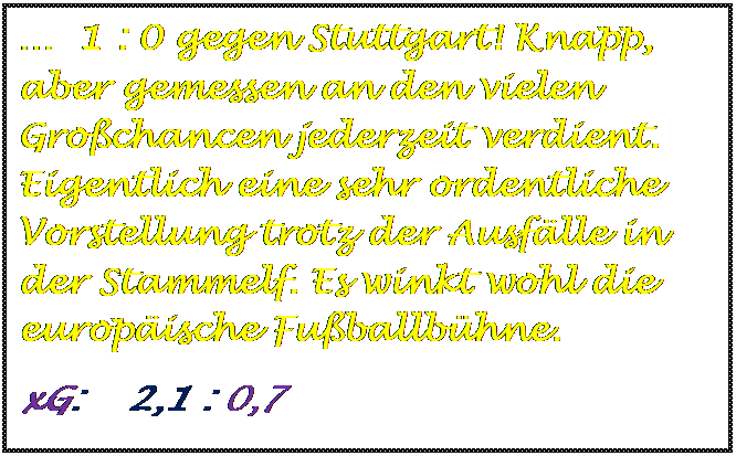 Textfeld:   1 : 0 gegen Stuttgart! Knapp, aber gemessen an den vielen Grochancen jederzeit verdient. Eigentlich eine sehr ordentliche Vorstellung trotz der Ausflle in der Stammelf. Es winkt wohl die europische Fuballbhne.
xG:    2,1 : 0,7

	
	
	
	
	
	
	
	
	







xG:    3,1 : 1,4



