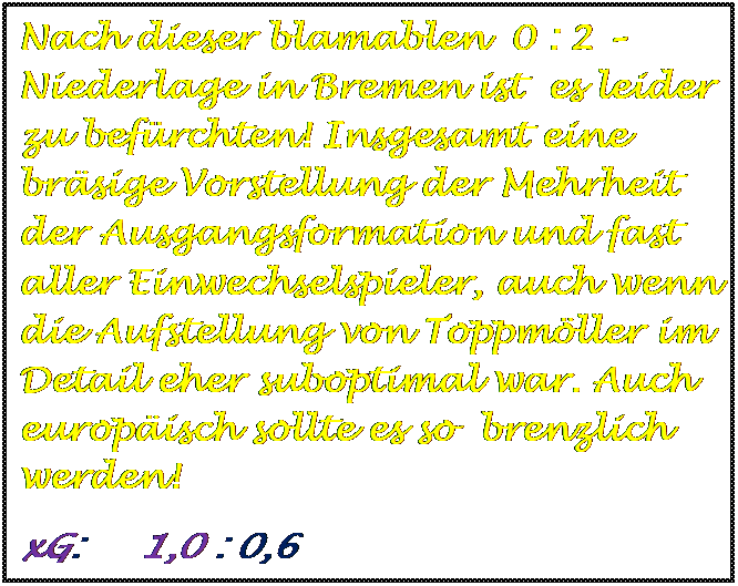 Textfeld: Nach dieser blamablen  0 : 2 Niederlage in Bremen ist  es leider zu befrchten! Insgesamt eine brsige Vorstellung der Mehrheit der Ausgangsformation und fast aller Einwechselspieler, auch wenn die Aufstellung von Toppmller im Detail eher suboptimal war. Auch europisch sollte es so  brenzlich werden!
xG:     1,0 : 0,6


