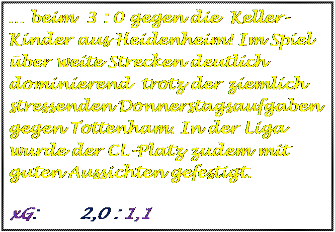 Textfeld:  beim  3 : 0 gegen die  Keller-Kinder aus Heidenheim! Im Spiel ber weite Strecken deutlich dominierend  trotz der ziemlich stressenden Donnerstagsaufgaben gegen Tottenham. In der Liga wurde der CL-Platz zudem mit guten Aussichten gefestigt.
	
	
	
	
	
	
	
	
	
xG:        2,0 : 1,1
