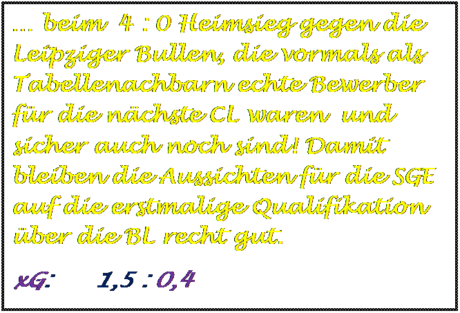 Textfeld:  beim  4 : 0 Heimsieg gegen die Leipziger Bullen, die vormals als Tabellenachbarn echte Bewerber fr die nchste CL waren  und sicher auch noch sind! Damit bleiben die Aussichten fr die SGE auf die erstmalige Qualifikation ber die BL recht gut.
xG:      1,5 : 0,4


