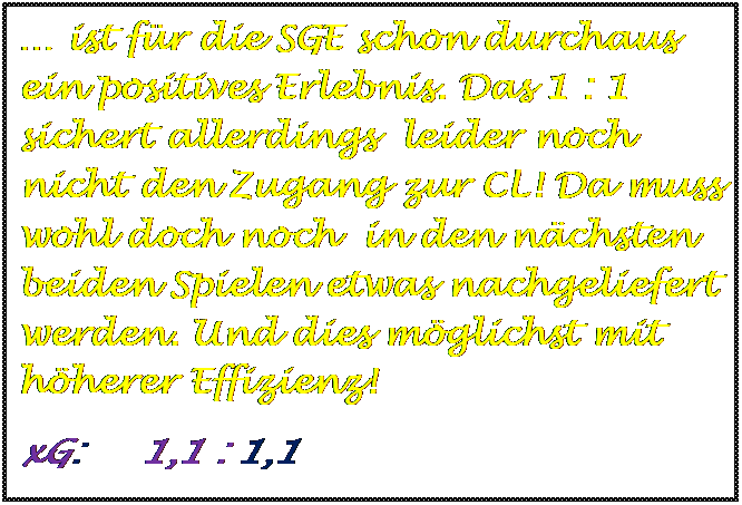 Textfeld:  ist fr die SGE schon durchaus ein positives Erlebnis. Das 1 : 1 sichert allerdings  leider noch nicht den Zugang zur CL! Da muss wohl doch noch  in den nchsten beiden Spielen etwas nachgeliefert werden. Und dies mglichst mit hherer Effizienz!
xG:     1,1 : 1,1

