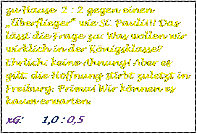 Textfeld: zu Hause  2 : 2 gegen einen berflieger wie St. Pauli!!! Das lsst die Frage zu: Was wollen wir wirklich in der Knigsklasse? Ehrlich: keine Ahnung! Aber es gilt: die Hoffnung stirbt zuletzt in Freiburg. Prima! Wir knnen es kaum erwarten.
xG:      1,0 : 0,5

