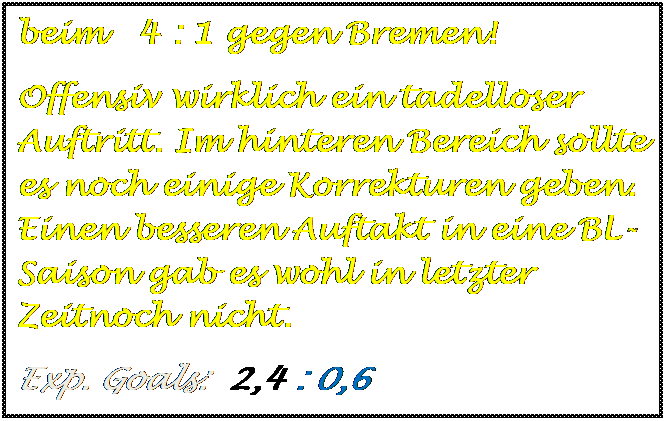 Textfeld: beim   4 : 1 gegen Bremen!
Offensiv wirklich ein tadelloser Auftritt. Im hinteren Bereich sollte es noch einige Korrekturen geben. Einen besseren Auftakt in eine BL-Saison gab es wohl in letzter Zeitnoch nicht.
Exp. Goals:  2,4 : 0,6


