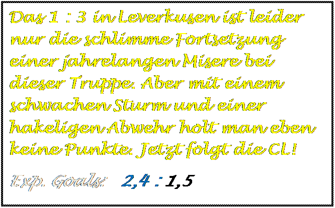 Textfeld: Das 1 : 3 in Leverkusen ist leider nur die schlimme Fortsetzung einer jahrelangen Misere bei dieser Truppe. Aber mit einem schwachen Sturm und einer hakeligen Abwehr holt man eben keine Punkte. Jetzt folgt die CL!
Exp. Goals:   2,4 : 1,5 



