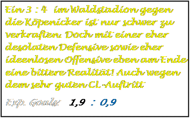 Textfeld: Ein 3 : 4  im Waldstadion gegen die Kpenicker ist nur schwer zu verkraften. Doch mit einer eher desolaten Defensive sowie eher ideenlosen Offensive eben am Ende eine bittere Realitt! Auch wegen dem sehr guten CL-Auftritt
Exp. Goals:   1,9  :  0,9   

