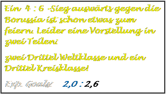 Textfeld: Ein  4 : 6 Sieg auswrts gegen die  Borussia ist schon etwas zum feiern. Leider eine Vorstellung in zwei Teilen: 
zwei Drittel Weltklasse und ein Drittel Kreisklasse!
Exp. Goals:    2,0 : 2,6   

