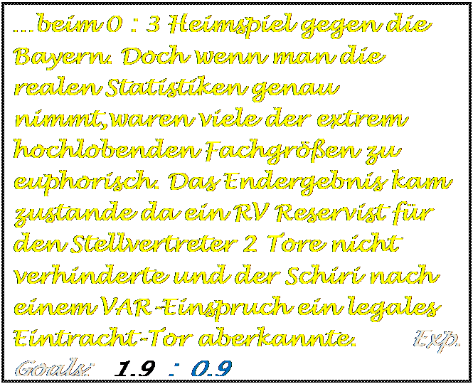 Textfeld: beim 0 : 3 Heimspiel gegen die Bayern. Doch wenn man die realen Statistiken genau nimmt,waren viele der extrem hochlobenden Fachgren zu euphorisch. Das Endergebnis kam zustande da ein RV Reservist fr den Stellvertreter 2 Tore nicht verhinderte und der Schiri nach einem VAR-Einspruch ein legales Eintracht-Tor aberkannte.       Exp. Goals:   1,9  :  0,9   

