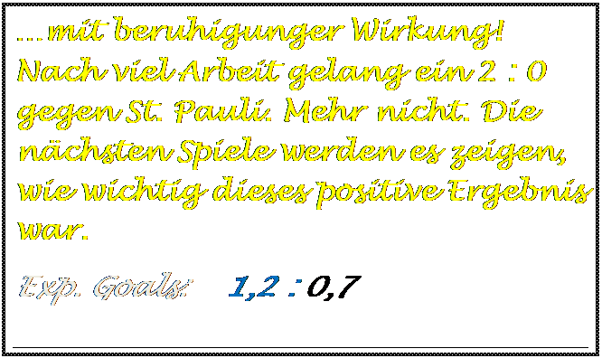 Textfeld: mit beruhigunger Wirkung! Nach viel Arbeit gelang ein 2 : 0 gegen St. Pauli. Mehr nicht. Die nchsten Spiele werden es zeigen, wie wichtig dieses positive Ergebnis war.
Exp. Goals:    1,2 : 0,7   

