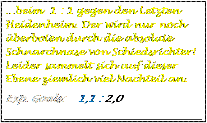 Textfeld: beim  1 : 1 gegen den Letzten Heidenheim. Der wird nur noch berboten durch die absolute Schnarchnase von Schiedsrichter! Leider sammelt sich auf dieser Ebene ziemlich viel Nachteil an.
Exp. Goals:    1,1 : 2,0   

