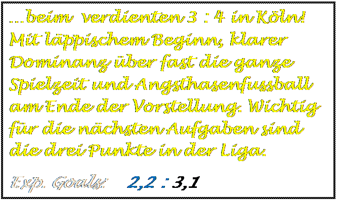 Textfeld: beim  verdienten 3 : 4 in Kln! Mit lppischem Beginn, klarer Dominanz ber fast die ganze Spielzeit und Angsthasenfussball am Ende der Vorstellung. Wichtig fr die nchsten Aufgaben sind die drei Punkte in der Liga.
Exp. Goals:    2,2 : 3,1   

