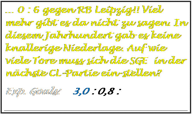 Textfeld: � 0 : 6 gegen RB Leipzig!! Viel mehr gibt es da nicht zu sagen. In diesem Jahrhundert gab es keine  knallerige Niederlage. Auf wie viele Tore muss sich die SGE  in der n�chste CL-Partie ein-stellen?
Exp. Goals:    3,0 : 0,8 :

