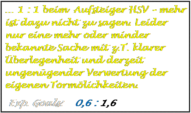 Textfeld: � 1 : 1 beim  Aufsteiger HSV � mehr ist dazu nicht zu sagen. Leider nur eine mehr oder minder bekannte Sache mit z.T. klarer �berlegenheit und derzeit ungen�gender Verwertung der eigenen Torm�lichkeiten.
 Exp. Goals:    0,6 : 1,6   

