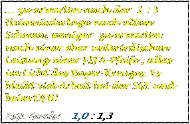 Textfeld: � zu erwarten nach der  1 : 3 Heimniederlage nach altem Schema, weniger  zu erwarten nach einer eher unterirdischen Leistung einer FIFA-Pfeife , alles im Licht des Bayer-Kreuzes. Es bleibt viel Arbeit bei der SGE und beim DFB!
Exp. Goals:    1,0 : 1,3

