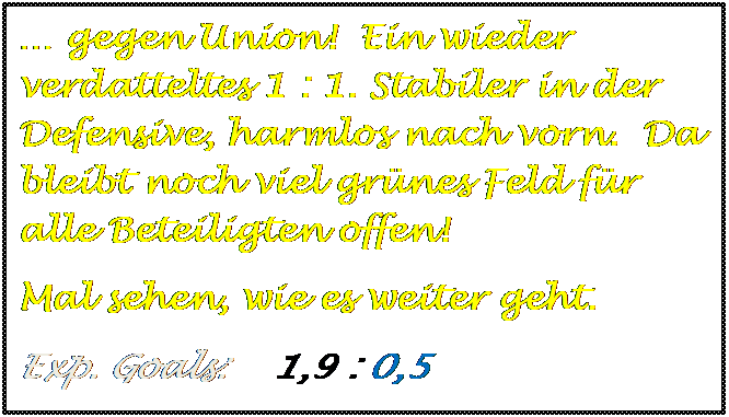 Textfeld: � gegen Union!  Ein wieder verdatteltes 1 : 1. Stabiler in der Defensive, harmlos nach vorn.  Da bleibt noch viel gr�nes Feld f�r alle Beteiligten offen!
Mal sehen, wie es weiter geht.
Exp. Goals:    1,9 : 0,5

