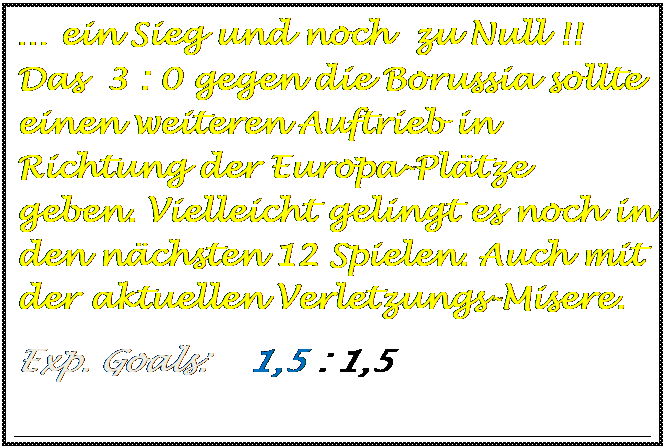 Textfeld: � ein Sieg und noch  zu Null !! Das  3 : 0 gegen die Borussia sollte einen weiteren Auftrieb in Richtung der Europa-Pl�tze geben. Vielleicht gelingt es noch in den n�chsten 12 Spielen. Auch mit der aktuellen Verletzungs-Misere.
Exp. Goals:    1,5 : 1,5

