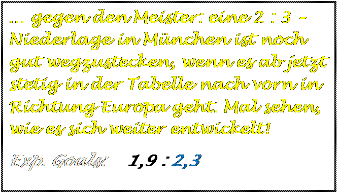 Textfeld: � gegen den Meister: eine 2 : 3 � Niederlage in M�nchen ist noch gut wegzustecken, wenn es ab jetzt stetig in der Tabelle nach vorn in  Richtung Europa geht. Mal sehen, wie es sich weiter entwickelt!
Exp. Goals:    1,9 : 2,3

