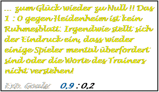 Textfeld: � zum Gl�ck wieder zu Null !! Das  1 : 0 gegen Heidenheim ist kein Ruhmesblatt. Irgendwie stellt sich der Eindruck ein, dass wieder einige Spieler mental �berfordert sind oder die Worte des Trainers nicht verstehen!
Exp. Goals:    0,9 : 0,2

