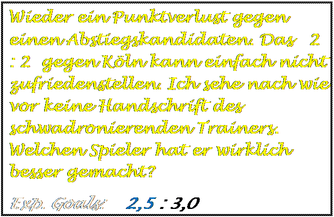 Textfeld: Wieder ein Punktverlust gegen einen Abstiegskandidaten. Das   2 : 2  gegen K�ln kann einfach nicht zufriedenstellen. Ich sehe nach wie vor keine Handschrift des schwadronierenden Trainers. Welchen Spieler hat er wirklich besser gemacht?
Exp. Goals:    2,5 : 3,0

