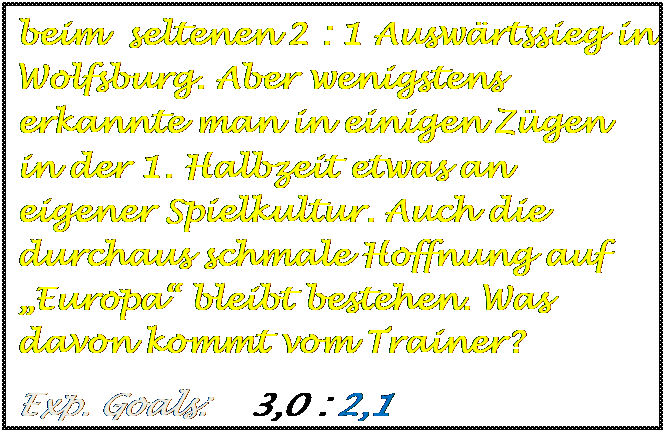 Textfeld: beim  seltenen 2 : 1 Ausw�rtssieg in Wolfsburg. Aber wenigstens erkannte man in einigen Z�gen in der 1. Halbzeit etwas an  eigener Spielkultur. Auch die durchaus schmale Hoffnung auf �Europa� bleibt bestehen. Was davon kommt vom Trainer?
Exp. Goals:    3,0 : 2,1

