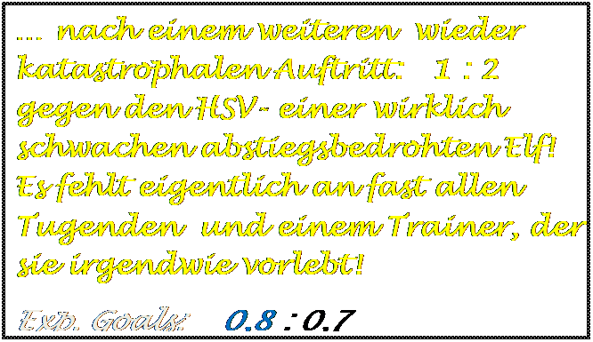 Textfeld: � nach einem weiteren  wieder katastrophalen Auftritt:   1 : 2  gegen den HSV- einer wirklich schwachen abstiegsbedrohten Elf! Es fehlt eigentlich an fast allen Tugenden  und einem Trainer, der sie irgendwie vorlebt!
Exp. Goals:    0,8 : 0,7

