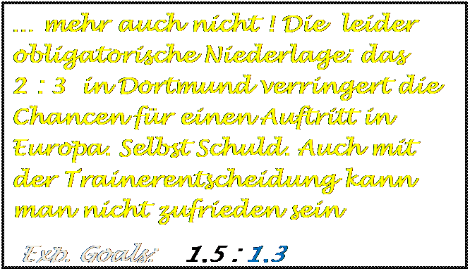 Textfeld: � mehr auch nicht ! Die  leider obligatorische Niederlage: das      2 : 3  in Dortmund verringert die Chancen f�r einen Auftritt in Europa. Selbst Schuld. Auch mit der Trainerentscheidung kann man nicht zufrieden sein
 Exp. Goals:    1,5 : 1,3

