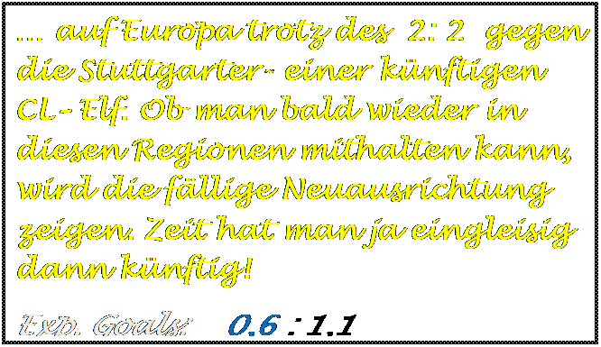 Textfeld: � auf Europa trotz des  2: 2  gegen die Stuttgarter- einer k�nftigen CL� Elf. Ob man bald wieder in diesen Regionen mithalten kann, wird die f�llige Neuausrichtung zeigen. Zeit hat man ja eingleisig dann k�nftig!
Exp. Goals:    0,6 : 1,1

